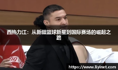 西热力江：从新疆篮球新星到国际赛场的崛起之路